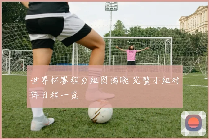 世界杯赛程分组图揭晓 完整小组对阵日程一览