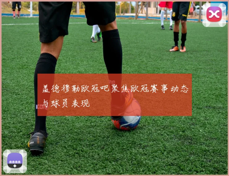 盖德穆勒欧冠吧聚焦欧冠赛事动态与球员表现