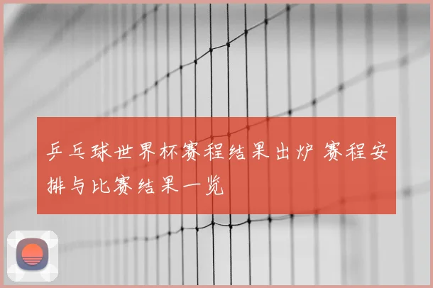 乒乓球世界杯赛程结果出炉 赛程安排与比赛结果一览