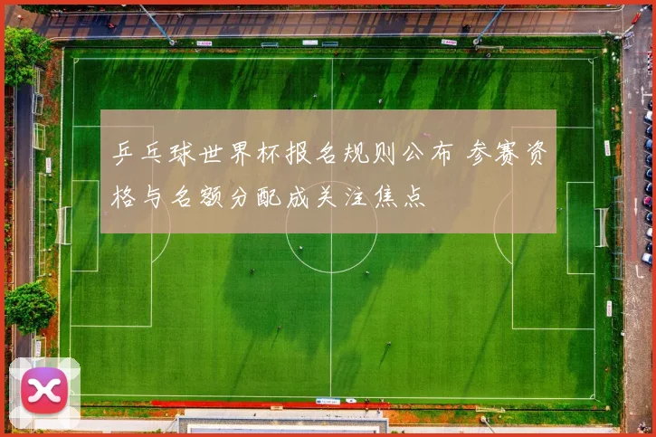 乒乓球世界杯报名规则公布 参赛资格与名额分配成关注焦点