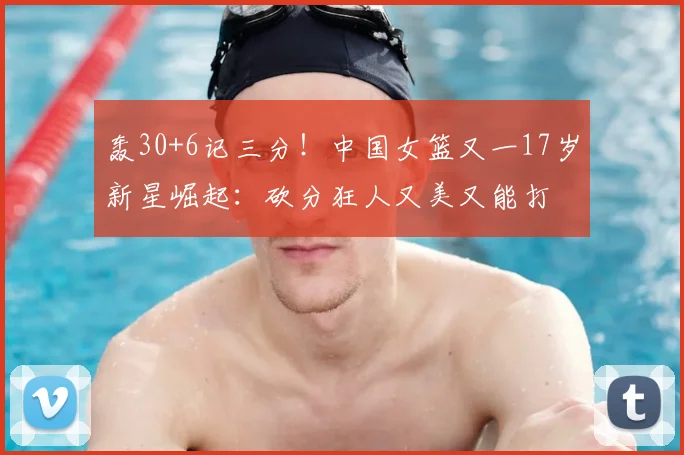 轰30+6记三分!中国女篮又一17岁新星崛起:砍分狂人又美又能打