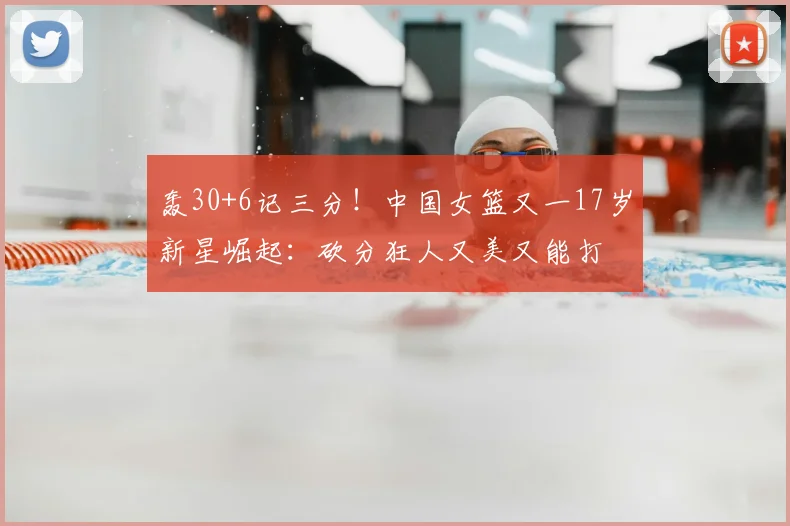 轰30+6记三分!中国女篮又一17岁新星崛起:砍分狂人又美又能打