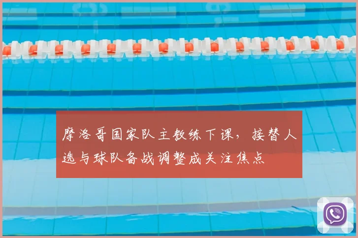 摩洛哥国家队主教练下课，接替人选与球队备战调整成关注焦点