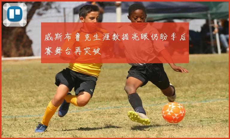 威斯布鲁克生涯数据亮眼仍盼季后赛舞台再突破