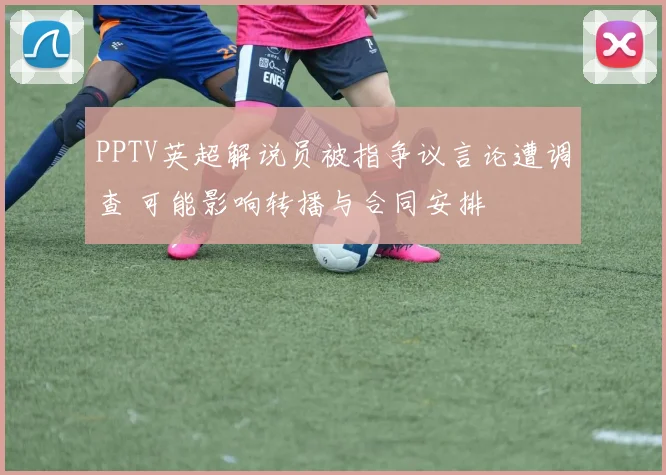 PPTV英超解说员被指争议言论遭调查 可能影响转播与合同安排