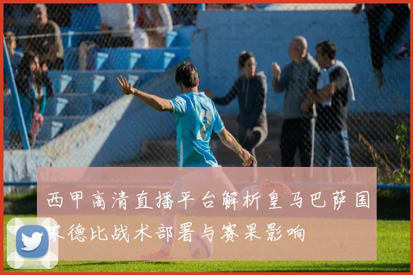 西甲高清直播平台解析皇马巴萨国家德比战术部署与赛果影响
