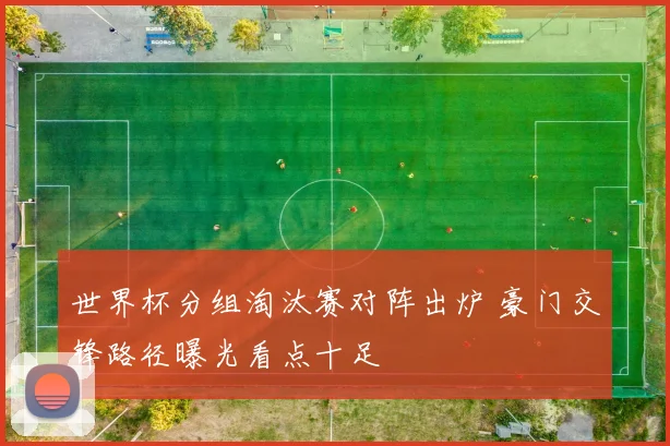 世界杯分组淘汰赛对阵出炉 豪门交锋路径曝光看点十足