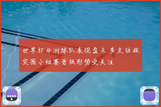 世界杯非洲球队表现盘点 多支劲旅突围小组赛晋级形势受关注