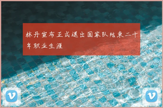 林丹宣布正式退出国家队结束二十年职业生涯